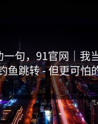 我真心劝一句，91官网｜我当场清醒：原来是钓鱼跳转 - 但更可怕的在后面