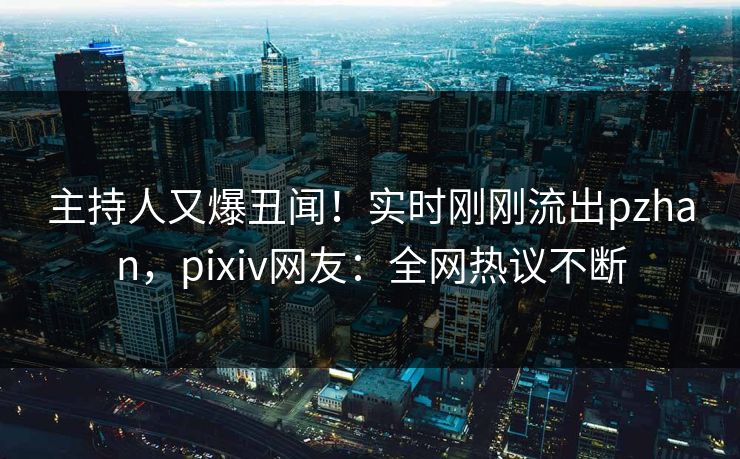 主持人又爆丑闻！实时刚刚流出pzhan，pixiv网友：全网热议不断