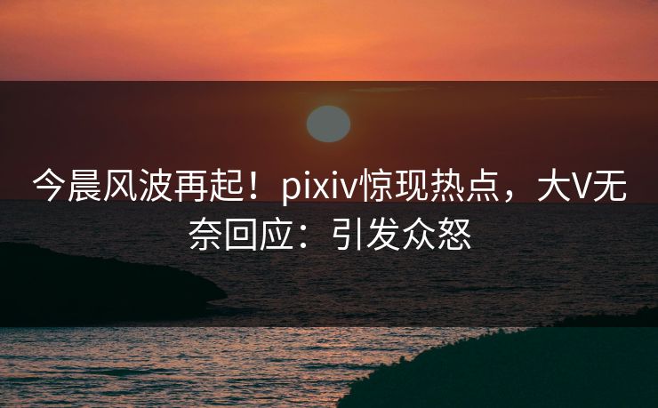 今晨风波再起！pixiv惊现热点，大V无奈回应：引发众怒