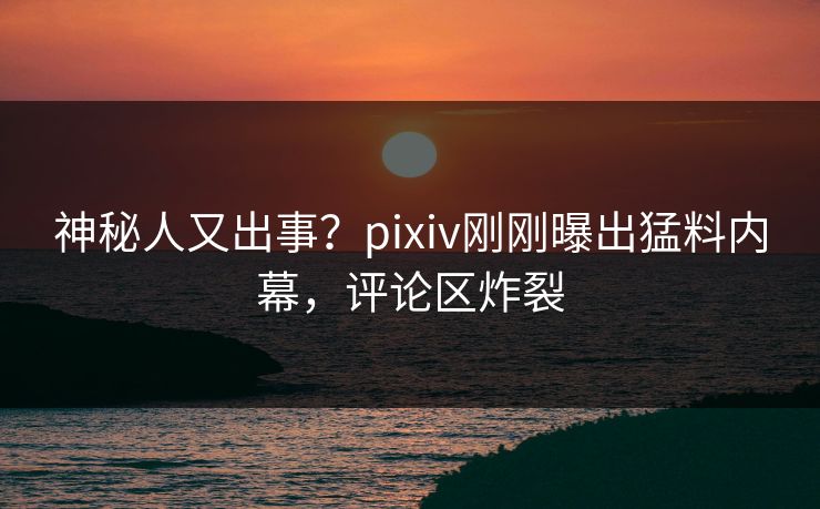 神秘人又出事？pixiv刚刚曝出猛料内幕，评论区炸裂