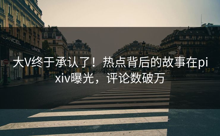 大V终于承认了！热点背后的故事在pixiv曝光，评论数破万