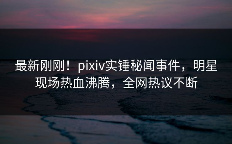 最新刚刚！pixiv实锤秘闻事件，明星现场热血沸腾，全网热议不断