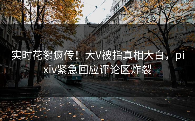 实时花絮疯传！大V被指真相大白，pixiv紧急回应评论区炸裂