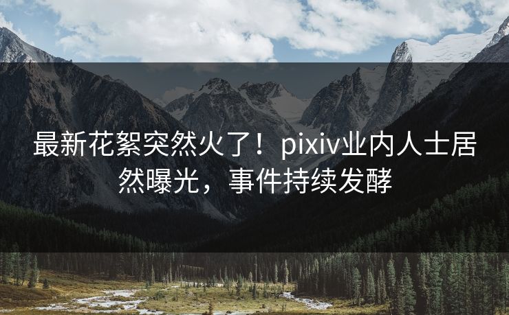 最新花絮突然火了!pixiv业内人士居然曝光,事件持续发酵 最新花絮突然火了!pixiv业内人士居然曝光,事件持续发酵