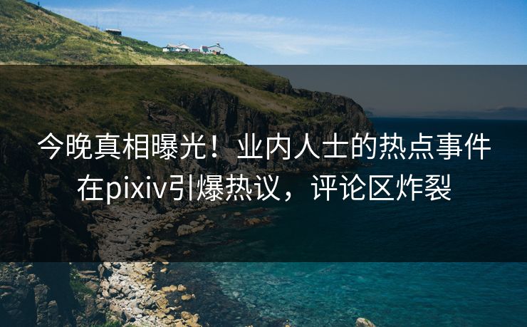 今晚真相曝光！业内人士的热点事件在pixiv引爆热议，评论区炸裂