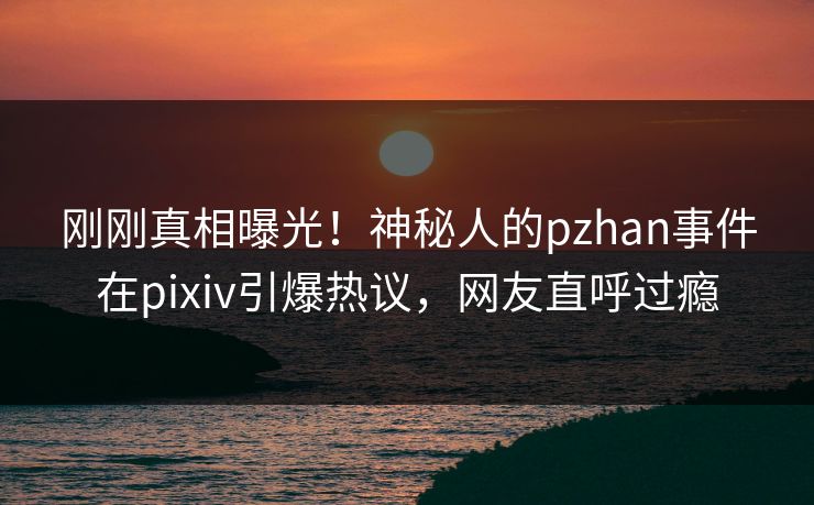 刚刚真相曝光！神秘人的pzhan事件在pixiv引爆热议，网友直呼过瘾