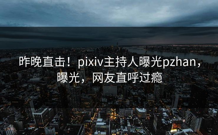 昨晚直击！pixiv主持人曝光pzhan，曝光，网友直呼过瘾