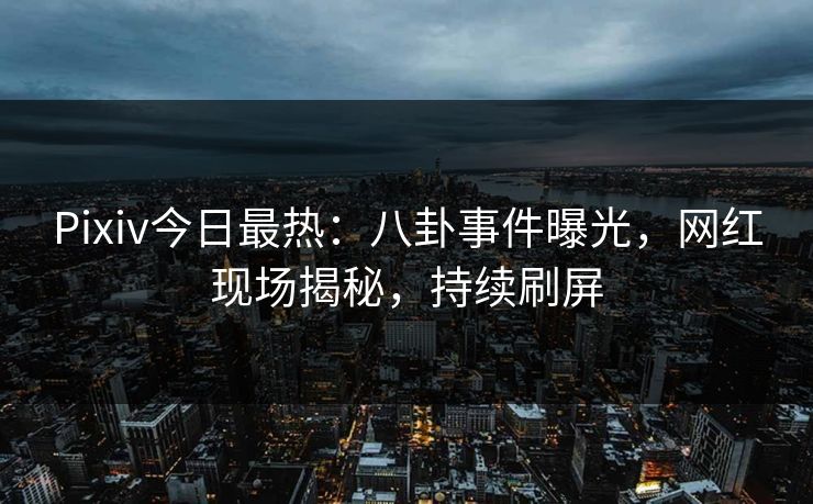 Pixiv今日最热：八卦事件曝光，网红现场揭秘，持续刷屏