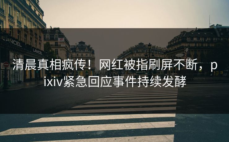 清晨真相疯传!网红被指刷屏不断,pixiv紧急回应事件持续发酵 清晨真相疯传!网红被指刷屏不断,pixiv紧急回应事件持续发酵
