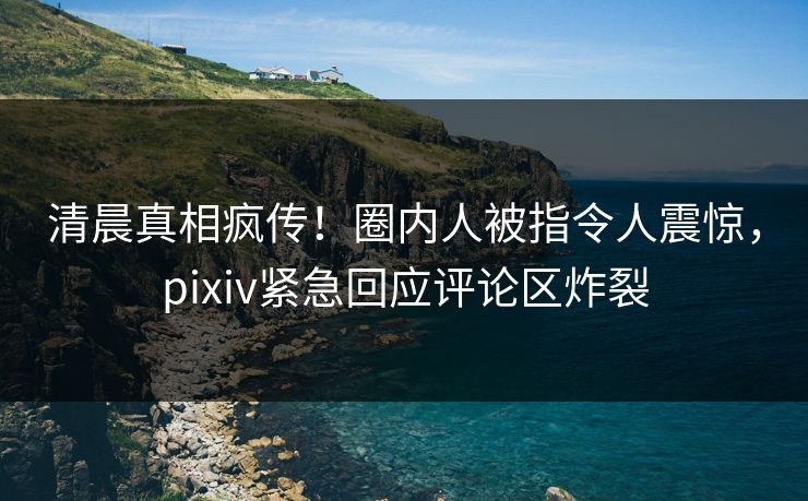 清晨真相疯传！圈内人被指令人震惊，pixiv紧急回应评论区炸裂