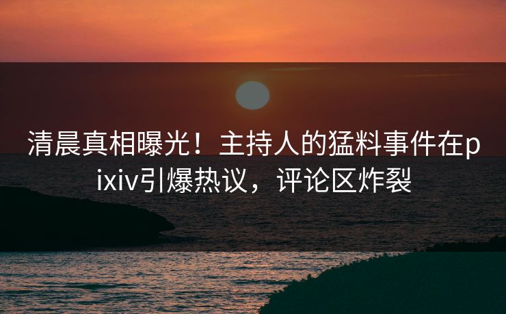 清晨真相曝光！主持人的猛料事件在pixiv引爆热议，评论区炸裂
