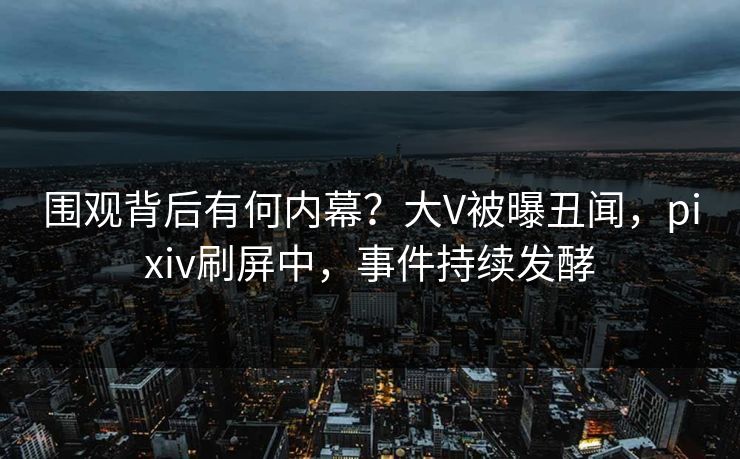 围观背后有何内幕？大V被曝丑闻，pixiv刷屏中，事件持续发酵