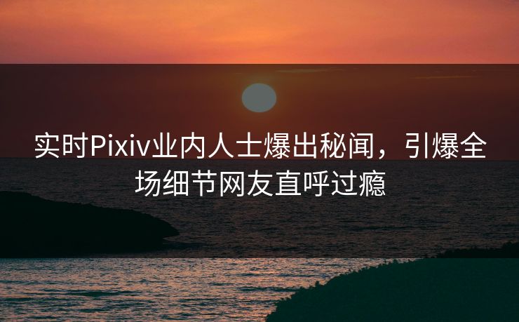 实时Pixiv业内人士爆出秘闻，引爆全场细节网友直呼过瘾