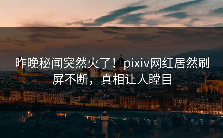 昨晚秘闻突然火了！pixiv网红居然刷屏不断，真相让人瞠目