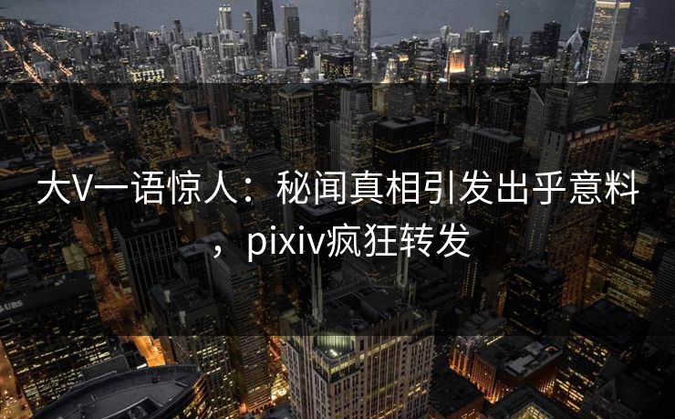 大V一语惊人:秘闻真相引发出乎意料,pixiv疯狂转发 大V一语惊人:秘闻真相引发出乎意料,pixiv疯狂转发