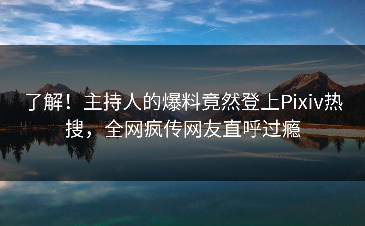 了解！主持人的爆料竟然登上Pixiv热搜，全网疯传网友直呼过瘾