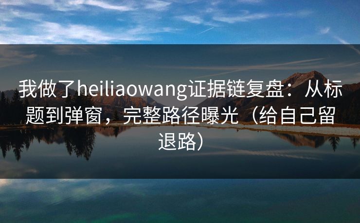我做了heiliaowang证据链复盘：从标题到弹窗，完整路径曝光（给自己留退路）