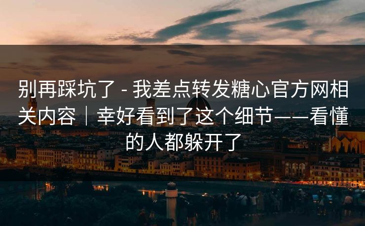 别再踩坑了 - 我差点转发糖心官方网相关内容｜幸好看到了这个细节——看懂的人都躲开了