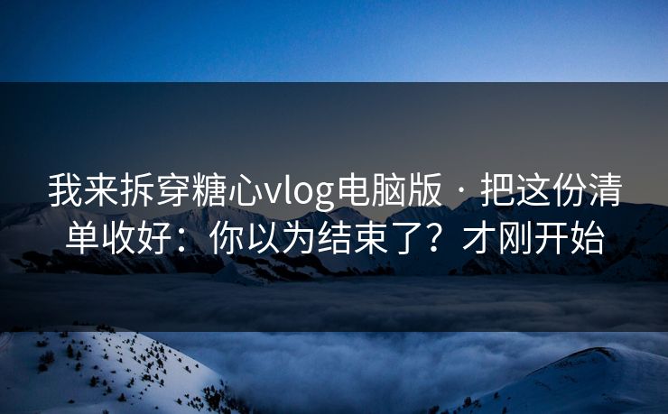我来拆穿糖心vlog电脑版 · 把这份清单收好：你以为结束了？才刚开始