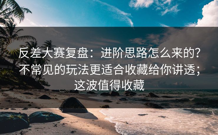 反差大赛复盘：进阶思路怎么来的？不常见的玩法更适合收藏给你讲透；这波值得收藏