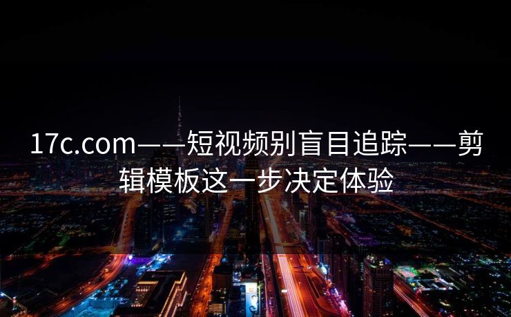 17c.com——短视频别盲目追踪——剪辑模板这一步决定体验