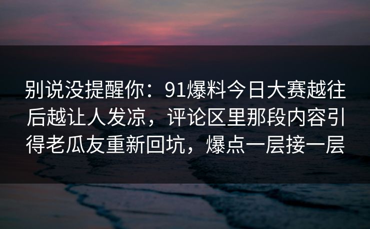别说没提醒你:91爆料今日大赛越往后越让人发凉,评论区里那段内容引得老瓜友重新回坑,爆点一层接一层 别说没提醒你:91爆料今日大赛越往后越让人发凉,评论区里那段内容引得老瓜友重新回坑,爆点一层接一层