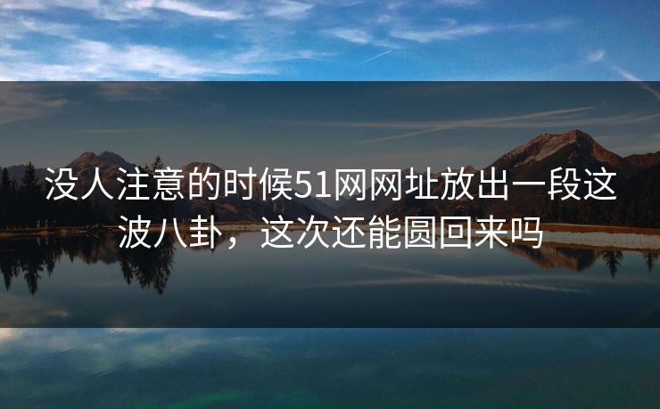 没人注意的时候51网网址放出一段这波八卦,这次还能圆回来吗 没人注意的时候51网网址放出一段这波八卦,这次还能圆回来吗