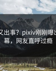 当事人又出事？pixiv刚刚曝出热点内幕，网友直呼过瘾