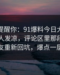 别说没提醒你：91爆料今日大赛越往后越让人发凉，评论区里那段内容引得老瓜友重新回坑，爆点一层接一层