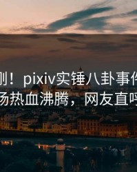 本周刚刚！pixiv实锤八卦事件，神秘人现场热血沸腾，网友直呼过瘾