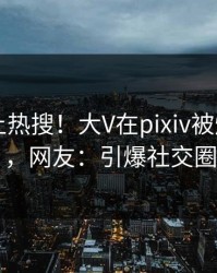 直击冲上热搜！大V在pixiv被爆pzhan，网友：引爆社交圈