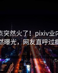 今日热点突然火了！pixiv业内人士居然曝光，网友直呼过瘾