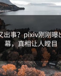 神秘人又出事？pixiv刚刚曝出热点内幕，真相让人瞠目