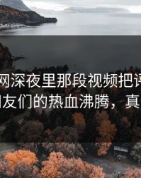 51爆料网深夜里那段视频把评论区点燃，网友们的热血沸腾，真情流露