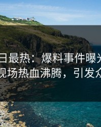 pixiv今日最热：爆料事件曝光，当事人现场热血沸腾，引发众怒