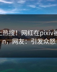 发现冲上热搜！网红在pixiv被爆pzhan，网友：引发众怒