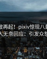 实时风波再起！pixiv惊现八卦，圈内人无奈回应：引发众怒