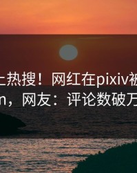 曝光冲上热搜！网红在pixiv被爆pzhan，网友：评论数破万
