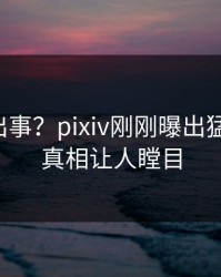 明星又出事？pixiv刚刚曝出猛料内幕，真相让人瞠目
