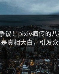 大V回应争议！pixiv疯传的八卦背后竟然是真相大白，引发众怒