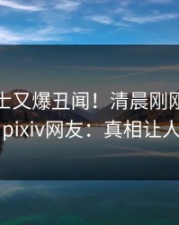 业内人士又爆丑闻！清晨刚刚流出丑闻，pixiv网友：真相让人瞠目