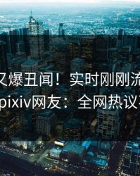 主持人又爆丑闻！实时刚刚流出pzhan，pixiv网友：全网热议不断