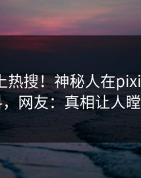 深扒冲上热搜！神秘人在pixiv被爆爆料，网友：真相让人瞠目