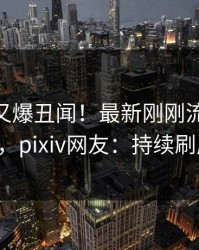 当事人又爆丑闻！最新刚刚流出pzhan，pixiv网友：持续刷屏