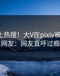 探秘冲上热搜！大V在pixiv被爆八卦，网友：网友直呼过瘾