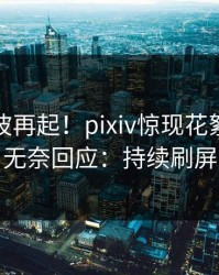 深夜风波再起！pixiv惊现花絮，网红无奈回应：持续刷屏