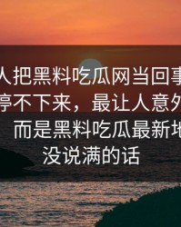 起初没人把黑料吃瓜网当回事，结果越刷越停不下来，最让人意外的不是黑料网，而是黑料吃瓜最新地址那句没说满的话