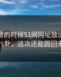 没人注意的时候51网网址放出一段这波八卦，这次还能圆回来吗