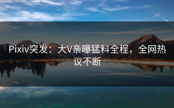 Pixiv突发：大V亲曝猛料全程，全网热议不断