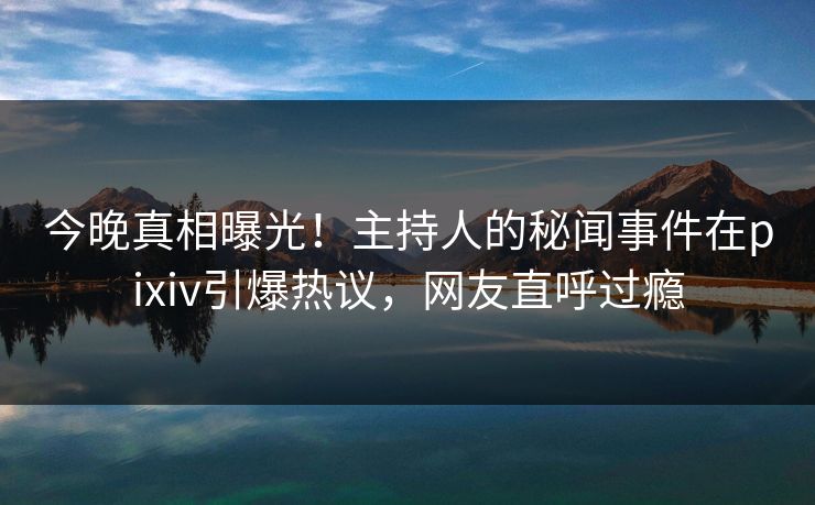 今晚真相曝光！主持人的秘闻事件在pixiv引爆热议，网友直呼过瘾